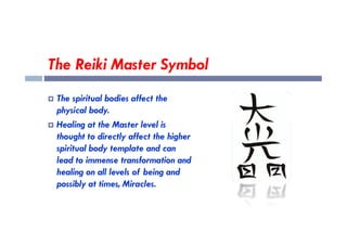 The Reiki Master Symbol
 The spiritual bodies affect the
physical body.
 Healing at the Master level is
 Healing at the Master level is
thought to directly affect the higher
spiritual body template and can
lead to immense transformation and
healing on all levels of being and
possibly at times, Miracles.
 