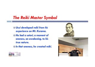 The Reiki Master Symbol
 Usui developed reiki from his
experience on Mt. Kurama.
He had a satori, a moment of
 He had a satori, a moment of
oneness, an awakening, to his
true nature.
 In that oneness, he created reiki.
 