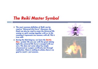 The Reiki Master Symbol
 The most common definition of Reiki can be
read as “Universal Life Force”. However, the
Kanji can also be read to mean the Universal life
energy or spirit coming together with us. In this
meaning it represents our oneness with all. This is
meaning it represents our oneness with all. This is
true reiki.
 During the third degree, we learn the Dai Ku
Myo symbol. We are one with the great shining
light; the universal life force is merged with our
own. This does not come about by simple
attunement or a paper certificate, but through
realisation. There is nothing to attain, there is no
goal to reach – just oneness.
 