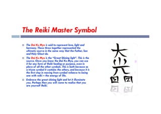 The Reiki Master Symbol
 The Dai Ku Myo is said to represent love, light and
harmony. These three together represented the
ultimate source in the same way that the Father, Son
and Holy Ghost do.
The Dai Ku Myo is the “Great Shining light”. This is the
 The Dai Ku Myo is the “Great Shining light”. This is the
source. Once you know the Dai Ko Myo, you can use
it for any form of Reiki healing or purpose, even in
place of all the other symbols. This is both because as
a triune symbol it contains the others, and because it is
the first step in moving from symbol reliance to being
one with reiki – the energy of life.
 Embrace the great shining light and let it illuminate
you. Perhaps then you will come to realise that you
are yourself Reiki.
 