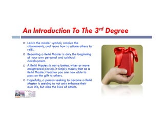 An Introduction To The 3rd Degree
 Learn the master symbol, receive the
attunements, and learn how to attune others to
reiki.
 Becoming a Reiki Master is only the beginning
of your own personal and spiritual
of your own personal and spiritual
development.
 A Reiki Master; is not a better, wiser or more
enlightened person, it simply means that as a
Reiki Master/Teacher you are now able to
pass on the gift to others.
 Hopefully, a person seeking to become a Reiki
Master is seeking to not only enhance their
own life, but also the lives of others.
 