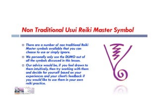 Non Traditional Usui Reiki Master Symbol
 There are a number of non traditional Reiki
Master symbols available that you can
choose to use or simply ignore.
 We personally only use the DUMO out of
 We personally only use the DUMO out of
all the symbols discussed in this lesson.
 Our advice would be, if you feel drawn to
them intuitively, then try working with them
and decide for yourself based on your
experiences and your client’s feedback if
you would like to use them in your own
reiki practice.
 