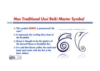 Non Traditional Usui Reiki Master Symbol
 This symbol, DUMO, is pronounced ‘do
moe”.
 It represents the swirling fiery heat of
 It represents the swirling fiery heat of
the Kundalini
 Dumo is thought to be the igniters of
the Sacred Flame or Kundalini fire.
 It is said that Dumo unifies the mind and
body and works with the fire in the
base chakra.
 