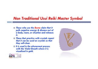 Non Traditional Usui Reiki Master Symbol
 Those who use the Dumo claim that it
pulls negative energy & disease out of
a body, room, or situation and releases
it.
it.
 Those that practice with crystals report
that it can be used on crystals so that
they self-clear.
 It is used in the attunement process
with the Violet Breath where it is
visualized in gold.
 