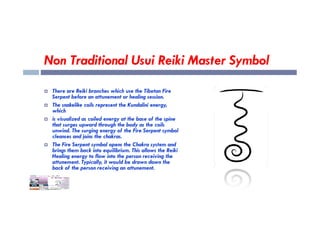 Non Traditional Usui Reiki Master Symbol
 There are Reiki branches which use the Tibetan Fire
Serpent before an attunement or healing session.
 The snakelike coils represent the Kundalini energy,
which
which
 is visualized as coiled energy at the base of the spine
that surges upward through the body as the coils
unwind. The surging energy of the Fire Serpent symbol
cleanses and joins the chakras.
 The Fire Serpent symbol opens the Chakra system and
brings them back into equilibrium. This allows the Reiki
Healing energy to flow into the person receiving the
attunement. Typically, it would be drawn down the
back of the person receiving an attunement.
 
