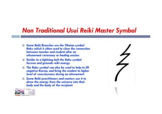 Non Traditional Usui Reiki Master Symbol
 Some Reiki Branches use the Tibetan symbol
Raku which is often used to close the connection
between teacher and student after an
attunement ceremony or healing session.
attunement ceremony or healing session.
 Similar to a lightning bolt the Raku symbol
focuses and grounds reiki energy.
 The Raku symbol can also be used to help to lift
negative Karma, and bring the student to higher
level of consciousness during an attunement.
 Some Reiki practitioners and masters use it to
draw the energy from the universe into their
body and the body of the recipient.
 
