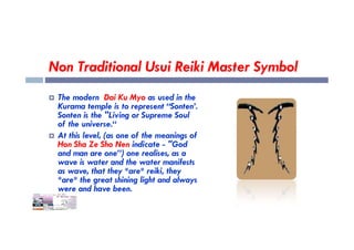 Non Traditional Usui Reiki Master Symbol
 The modern Dai Ku Myo as used in the
Kurama temple is to represent “Sonten’.
Sonten is the "Living or Supreme Soul
of the universe.“
of the universe.“
 At this level, (as one of the meanings of
Hon Sha Ze Sho Nen indicate - "God
and man are one”) one realises, as a
wave is water and the water manifests
as wave, that they *are* reiki, they
*are* the great shining light and always
were and have been.
 