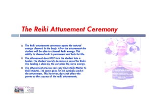 The Reiki Attunement Ceremony
 The Reiki attunement ceremony opens the natural
energy channels in the body. After the attunement the
student will be able to channel Reiki energy. This
ability to channel reiki is permanent and lasts for life.
ability to channel reiki is permanent and lasts for life.
 The attunement does NOT turn the student into a
healer. The student merely becomes a vessel for Reiki.
The healing is done by the universal life-force energy.
 The attunement process can vary from Reiki Master to
Reiki Master. The same goes for the symbols used in
the attunement. This however, does not affect the
power or the success of the reiki attunements.
 