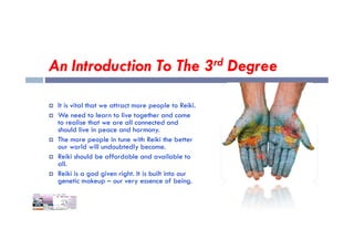 An Introduction To The 3rd Degree
 It is vital that we attract more people to Reiki.
 We need to learn to live together and come
to realise that we are all connected and
to realise that we are all connected and
should live in peace and harmony.
 The more people in tune with Reiki the better
our world will undoubtedly become.
 Reiki should be affordable and available to
all.
 Reiki is a god given right. It is built into our
genetic makeup – our very essence of being.
 