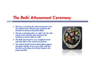 The Reiki Attunement Ceremony
 The key to receiving the reiki attunements is for
the student to be relaxed, open and have the
intention to become attuned to Reiki.
 The key to attuning others to reiki is for the reiki
 The key to attuning others to reiki is for the reiki
master to be relaxed, open and have the
intention to attune others to reiki.
 The Reiki attunement is very straight forward
and only takes a few minutes to perform.
 The student should remove all jewellery, glasses
and shoes and be sat on a on a chair with the
feet flat on the floor & with their hands in the
prayer position.
 