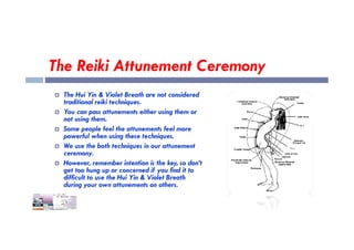 The Reiki Attunement Ceremony
 The Hui Yin & Violet Breath are not considered
traditional reiki techniques.
 You can pass attunements either using them or
not using them.
Some people feel the attunements feel more
 Some people feel the attunements feel more
powerful when using these techniques.
 We use the both techniques in our attunement
ceremony.
 However, remember intention is the key, so don’t
get too hung up or concerned if you find it to
difficult to use the Hui Yin & Violet Breath
during your own attunements on others.
 