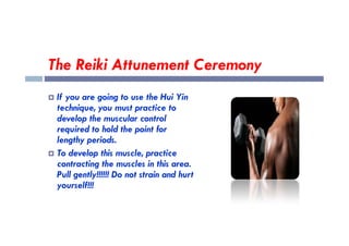 The Reiki Attunement Ceremony
 If you are going to use the Hui Yin
technique, you must practice to
develop the muscular control
develop the muscular control
required to hold the point for
lengthy periods.
 To develop this muscle, practice
contracting the muscles in this area.
Pull gently!!!!!! Do not strain and hurt
yourself!!!
 