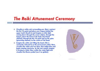 The Reiki Attunement Ceremony
 Visualise a white mist surrounding you. Next, contract
the Hui Yin point and place your tongue behind the
upper teeth. Breath in and imagine a white light
coming down through the crown chakra, through the
tongue, down the front of the body (functional
coming down through the crown chakra, through the
tongue, down the front of the body (functional
channel), through the Hui Yin point and up the spine
(governing channel), to the centre of the head.
 Imagine the white mist filling the head. (This is
commonly referred to as the microcosmic orbit). Now,
visualise the white mist turn blue, then indigo blue and
begin rotating clockwise. As the mist rotates imagine
it turning to violet. Now within the violet light/mist
visualise the Dumo symbol (see it as golden).
 