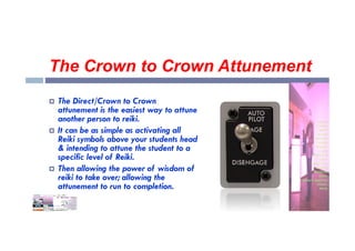 The Crown to Crown Attunement
 The Direct/Crown to Crown
attunement is the easiest way to attune
another person to reiki.
It can be as simple as activating all
 It can be as simple as activating all
Reiki symbols above your students head
& intending to attune the student to a
specific level of Reiki.
 Then allowing the power of wisdom of
reiki to take over; allowing the
attunement to run to completion.
 