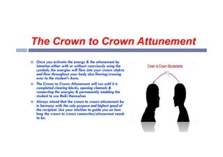 The Crown to Crown Attunement
 Once you activate the energy & the attunement by
intention either with or without consciously using the
symbols, the energies will flow into your crown chakra
and flow throughout your body also flowing/crossing
over to the student's Aura.
over to the student's Aura.
 The Crown to Crown Attunement will run until it is
completed clearing blocks, opening channels &
connecting the energies & permanently enabling the
student to use Reiki themselves
 Always intend that the crown to crown attunement be
in harmony with the sole purpose and highest good of
the recipient. Use your intuition to guide you on how
long the crown to crown connection/attunement needs
to be.
 