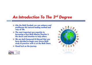 An Introduction To The 3rd Degree
 Like the Reiki Symbols we can enhance and
proliferate this natural healing method and
way of life.
 The most important pre-requisite to
 The most important pre-requisite to
becoming a Usui Reiki Master/Teacher is
the desire and intention to help others.
 We are both honoured & blessed that you
have decided to begin your future Reiki
study & practice with us at the Reiki Store.
 Good luck on the journey.
 