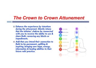 The Crown to Crown Attunement
 Enhance the experience by intentions
during the attunement. Silently intone
that the initiates‘ chakras be connected
with you to receive the ability to use &
with you to receive the ability to use &
share Reiki, removing any blocks or
impediments.
 Add that you intend their connection to
Reiki to be permanent, uplifting &
inspiring, bringing new hope, energy,
information & healing abilities to their
future reiki practice.
 