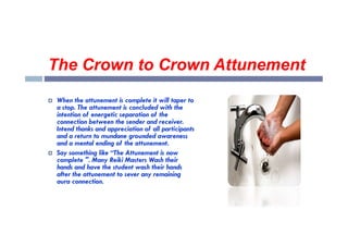 The Crown to Crown Attunement
 When the attunement is complete it will taper to
a stop. The attunement is concluded with the
intention of energetic separation of the
connection between the sender and receiver.
connection between the sender and receiver.
Intend thanks and appreciation of all participants
and a return to mundane grounded awareness
and a mental ending of the attunement.
 Say something like “The Attunement is now
complete ". Many Reiki Masters Wash their
hands and have the student wash their hands
after the attunement to sever any remaining
aura connection.
 