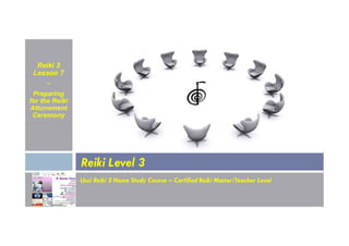 Reiki 3
Lesson 7
~
Preparing
for the Reiki
Attunement
Ceremony
Usui Reiki 3 Home Study Course – Certified Reiki Master/Teacher Level
Reiki Level 3
 