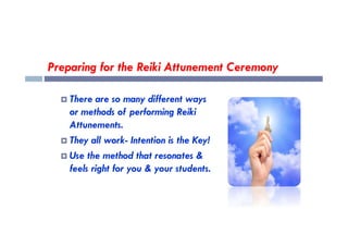 Preparing for the Reiki Attunement Ceremony
 There are so many different ways
or methods of performing Reiki
Attunements.
Attunements.
 They all work- Intention is the Key!
 Use the method that resonates &
feels right for you & your students.
 