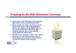 Preparing for the Reiki Attunement Ceremony
 Avoid eating smelly foods that contain things like
garlic and of course avoid drinking alcohol.
 Make sure the room where the attunements are
going to take place is tidy, smells fresh and is
going to take place is tidy, smells fresh and is
clear of any negative energy (QUICK TIP: you
can use the Cho-Ku-Rei or the Dai Ko Myo
symbol to clear the room of any negative
energy before the attunement).
 The attunement ceremony can be a very moving
experience so ensure that you have a box of
tissues handy just in case your students begin to
cry with the emotion of the ceremony.
 
