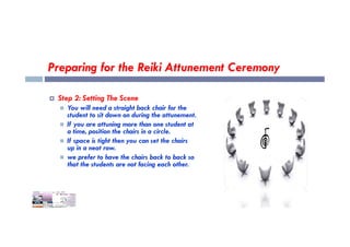 Preparing for the Reiki Attunement Ceremony
 Step 2: Setting The Scene
 You will need a straight back chair for the
student to sit down on during the attunement.
 If you are attuning more than one student at
 If you are attuning more than one student at
a time, position the chairs in a circle.
 If space is tight then you can set the chairs
up in a neat row.
 we prefer to have the chairs back to back so
that the students are not facing each other.
 