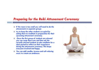 Preparing for the Reiki Attunement Ceremony
 If the room is too small you will need to do the
attunements in separate groups
 try to keep the other students occupied by
asking them to meditate in preparation for their
upcoming attunement ceremony.
upcoming attunement ceremony.
 Once the first group of students are attuned
you can swap them over and then ask the
recently attuned students to also meditate for a
short period to reflect on their experience
during the attunement ceremony. This keeps
everyone involved and happy.
 You can add candles, incense and soft relaxing
music to create an ambience.
 