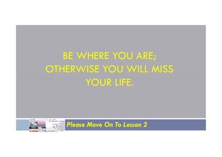 BE WHERE YOU ARE;
OTHERWISE YOU WILL MISS
YOUR LIFE.
YOUR LIFE.
Please Move On To Lesson 2
 