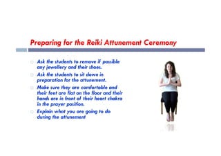 Preparing for the Reiki Attunement Ceremony
 Ask the students to remove if possible
any jewellery and their shoes.
 Ask the students to sit down in
preparation for the attunement.
preparation for the attunement.
 Make sure they are comfortable and
their feet are flat on the floor and their
hands are in front of their heart chakra
in the prayer position.
 Explain what you are going to do
during the attunement
 