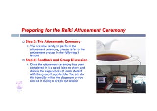 Preparing for the Reiki Attunement Ceremony
 Step 3: The Attunements Ceremony
 You are now ready to perform the
attunement ceremony, please refer to the
attunement process in the following 4
lessons
lessons
 Step 4: Feedback and Group Discussion
 Once the attunement ceremony has been
completed it is a good idea to share and
discuss the experiences of each student
with the group if applicable. You can do
this formally within the classroom or you
can do it during a break out session.
 