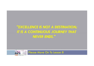 "EXCELLENCE IS NOT A DESTINATION;
IT IS A CONTINUOUS JOURNEY THAT
IT IS A CONTINUOUS JOURNEY THAT
NEVER ENDS."
Please Move On To Lesson 8
 