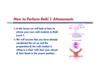How to Perform Reiki 1 Attunements
 In this lesson we will look at how to
attune your own reiki students to Reiki
Level 1.
Level 1.
 We will assume that you have already
completed the set up and the
preparation & the reiki student is
sitting in a chair with their eyes closed
& their hands in the prayer position.
 