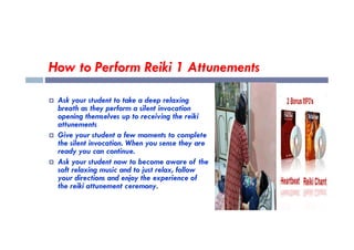 How to Perform Reiki 1 Attunements
 Ask your student to take a deep relaxing
breath as they perform a silent invocation
opening themselves up to receiving the reiki
attunements
attunements
 Give your student a few moments to complete
the silent invocation. When you sense they are
ready you can continue.
 Ask your student now to become aware of the
soft relaxing music and to just relax, follow
your directions and enjoy the experience of
the reiki attunement ceremony.
 