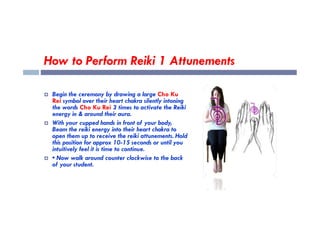 How to Perform Reiki 1 Attunements
 Begin the ceremony by drawing a large Cho Ku
Rei symbol over their heart chakra silently intoning
the words Cho Ku Rei 3 times to activate the Reiki
energy in & around their aura.
energy in & around their aura.
 With your cupped hands in front of your body,
Beam the reiki energy into their heart chakra to
open them up to receive the reiki attunements. Hold
this position for approx 10-15 seconds or until you
intuitively feel it is time to continue.
 • Now walk around counter clockwise to the back
of your student.
 