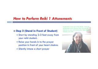 How to Perform Reiki 1 Attunements
 Step 2 (Stand in Front of Student)
 Start by standing 2-3 feet away from
 Start by standing 2-3 feet away from
your reiki student.
 Raise your hands in to the prayer
position in front of your heart chakra.
 Silently intone a short prayer
 
