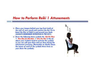 How to Perform Reiki 1 Attunements
 Place your tongue behind your top front teeth at
the roof of your mouth and contract the Hui Yin to
boost the flow of Reiki in and around your body
(ALWAYS REMEMBER INTENTION IS THE KEY).
(ALWAYS REMEMBER INTENTION IS THE KEY).
 Draw the following three symbols the Dai Ko Myo
+ Hon-Sha-Ze-Sho-Nen. + Cho Ku Rei in the air
above your students head to activate the symbols
so you can call upon them and use them during the
attunement ceremony. (Remember to silently intone
the names of each of the symbols three times as
your draw the symbols).
 