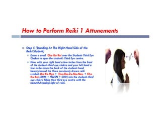 How to Perform Reiki 1 Attunements
 Step 5 (Standing At The Right Hand Side of the
Reiki Student)
 Draw a small Cho Ku Rei over the Students Third Eye
Chakra to open the student’s Third Eye centre.
Chakra to open the student’s Third Eye centre.
 Now with your right hand a few inches from the front
of the students third eye chakra and your left hand a
few inches from the back of the students head
beam/channel the three previously drawn reiki
symbols Dai Ko Myo + Hon-Sha-Ze-Sho-Nen. + Cho
Ku Rei (DKM + HSZSN + CKR) into the students third
eye chakra filling their third eye centre with the
beautiful healing light of reiki.
 