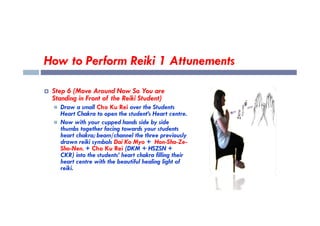 How to Perform Reiki 1 Attunements
 Step 6 (Move Around Now So You are
Standing in Front of the Reiki Student)
 Draw a small Cho Ku Rei over the Students
Heart Chakra to open the student’s Heart centre.
Heart Chakra to open the student’s Heart centre.
 Now with your cupped hands side by side
thumbs together facing towards your students
heart chakra; beam/channel the three previously
drawn reiki symbols Dai Ko Myo + Hon-Sha-Ze-
Sho-Nen. + Cho Ku Rei (DKM + HSZSN +
CKR) into the students’ heart chakra filling their
heart centre with the beautiful healing light of
reiki.
 