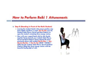 How to Perform Reiki 1 Attunements
 Step 8 (Standing in Front of the Reiki Student)
 Leaving the students hands in the prayer position, step
back slightly and Draw a small Cho Ku Rei over the
Students Solar Plexus, Sacral and Root Chakra’s to
Students Solar Plexus, Sacral and Root Chakra’s to
open the student’s remaining three energy centres.
 Now with your cupped hands side by side thumbs
together facing towards your students Solar Plexus,
Sacral and Root Chakra’s; beam/channel the three
previously drawn reiki symbols Dai Ko Myo + Hon-
Sha-Ze-Sho-Nen. + Cho Ku Rei (DKM + HSZSN +
CKR) into the students’ Solar Plexus, Sacral and Root
Chakra’s filling their three energy centres with the
beautiful healing light of reiki.
 