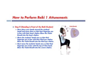 How to Perform Reiki 1 Attunements
 Step 9 (Standing in Front of the Reiki Student)
 Now place your hands around the students’
hands and move them so that their fingertips are
in line with their heart chakra. Blow the Violet
in line with their heart chakra. Blow the Violet
Breath into the heart chakra.
 Move the students’ hands now so that their
fingertips are in line with their third eye chakra.
Blow the Violet Breath into the third eye chakra.
 Next move the students’ hands now so that their
fingertips are in line with the top of their head.
Blow the Violet Breath into the crown chakra.
 