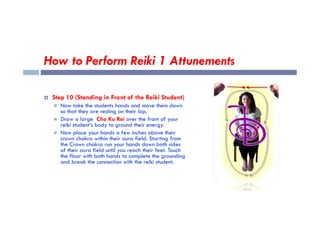 How to Perform Reiki 1 Attunements
 Step 10 (Standing in Front of the Reiki Student)
 Now take the students hands and move them down
so that they are resting on their lap.
so that they are resting on their lap.
 Draw a large Cho Ku Rei over the front of your
reiki student’s body to ground their energy.
 Now place your hands a few inches above their
crown chakra within their aura field. Starting from
the Crown chakra run your hands down both sides
of their aura field until you reach their feet. Touch
the floor with both hands to complete the grounding
and break the connection with the reiki student.
 