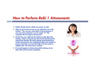 How to Perform Reiki 1 Attunements
 Finally, silently intone a thank you prayer to reiki.
 Allow as much time to pass as you intuit then say to the
student: "You can now come back to full awareness in
your own time whenever you are ready "or” This
concludes the first degree attunement.“
your own time whenever you are ready "or” This
concludes the first degree attunement.“
 At this time you might ask the initiate to talk about the
feelings, visions or experiences that he/she had during the
attunement. Besides the joyful sharing involved between
student and teacher, the verbalisation allows the Initiate to
process what has occurred and helps if he/she needs to
validate that "the attunement worked“.
 If several people are being attuned this sharing can be
done after all have been completed.
 