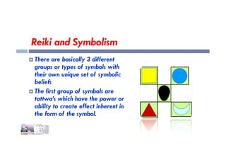 Reiki and Symbolism
 There are basically 3 different
groups or types of symbols with
their own unique set of symbolic
beliefs
beliefs
 The first group of symbols are
tattwa’s which have the power or
ability to create effect inherent in
the form of the symbol.
 