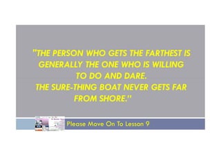 "THE PERSON WHO GETS THE FARTHEST IS
GENERALLY THE ONE WHO IS WILLING
TO DO AND DARE.
TO DO AND DARE.
THE SURE-THING BOAT NEVER GETS FAR
FROM SHORE.”
Please Move On To Lesson 9
 