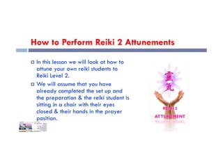 How to Perform Reiki 2 Attunements
 In this lesson we will look at how to
attune your own reiki students to
Reiki Level 2.
Reiki Level 2.
 We will assume that you have
already completed the set up and
the preparation & the reiki student is
sitting in a chair with their eyes
closed & their hands in the prayer
position.
 