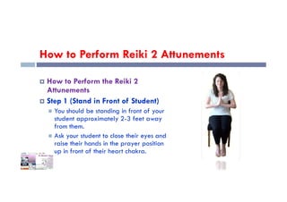 How to Perform Reiki 2 Attunements
 How to Perform the Reiki 2
Attunements
 Step 1 (Stand in Front of Student)
 Step 1 (Stand in Front of Student)
 You should be standing in front of your
student approximately 2-3 feet away
from them.
 Ask your student to close their eyes and
raise their hands in the prayer position
up in front of their heart chakra.
 
