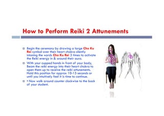 How to Perform Reiki 2 Attunements
 Begin the ceremony by drawing a large Cho Ku
Rei symbol over their heart chakra silently
intoning the words Cho Ku Rei 3 times to activate
the Reiki energy in & around their aura.
the Reiki energy in & around their aura.
 With your cupped hands in front of your body,
Beam the reiki energy into their heart chakra to
open them up to receive the reiki attunements.
Hold this position for approx 10-15 seconds or
until you intuitively feel it is time to continue.
 • Now walk around counter clockwise to the back
of your student.
 