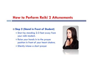 How to Perform Reiki 2 Attunements
 Step 2 (Stand in Front of Student)
 Start by standing 2-3 feet away from
 Start by standing 2-3 feet away from
your reiki student.
 Raise your hands in to the prayer
position in front of your heart chakra.
 Silently intone a short prayer
 