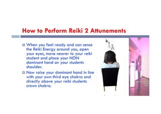 How to Perform Reiki 2 Attunements
 When you feel ready and can sense
the Reiki Energy around you, open
your eyes, move nearer to your reiki
student and place your NON
student and place your NON
dominant hand on your students
shoulder.
 Now raise your dominant hand in line
with your own third eye chakra and
directly above your reiki students
crown chakra.
 