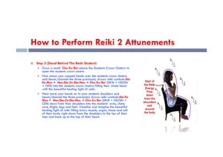 How to Perform Reiki 2 Attunements
 Step 3 (Stand Behind The Reiki Student)
 Draw a small Cho Ku Rei above the Students Crown Chakra to
open the students crown centre.
 Now place your cupped hands over the students crown chakra
and beam/channel the three previously drawn reiki symbols Dai
and beam/channel the three previously drawn reiki symbols Dai
Ko Myo + Hon-Sha-Ze-Sho-Nen. + Cho Ku Rei (DKM + HSZSN
+ CKR) into the students crown chakra filling their whole head
with the beautiful healing light of reiki..
 Next move your hands on to your students shoulders and
beam/channel the three previously drawn reiki symbols Dai Ko
Myo + Hon-Sha-Ze-Sho-Nen. + Cho Ku Rei (DKM + HSZSN +
CKR) down from their shoulders into the students’ arms, chest,
core, thighs, legs and feet. Visualise and imagine the beautiful
healing light of reiki filling every muscle, organ, tissue and cell
of their body right down from the shoulders to the tips of their
toes and back up to the top of their head.
 